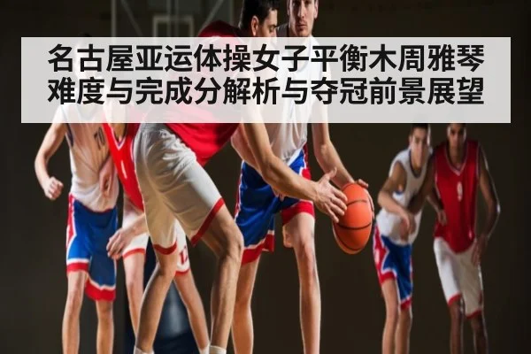 名古屋亚运体操女子平衡木周雅琴难度与完成分解析与夺冠前景展望