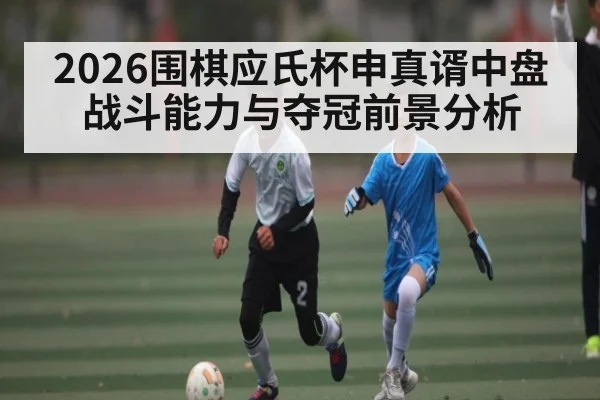 2026围棋应氏杯申真谞中盘战斗能力与夺冠前景分析